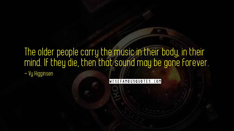 Vy Higginsen Quotes: The older people carry the music in their body, in their mind. If they die, then that sound may be gone forever.