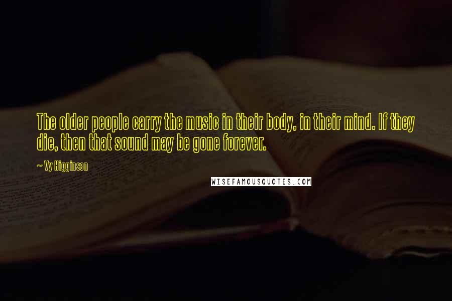 Vy Higginsen Quotes: The older people carry the music in their body, in their mind. If they die, then that sound may be gone forever.