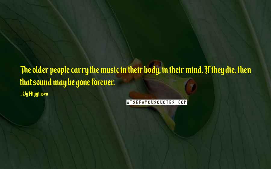 Vy Higginsen Quotes: The older people carry the music in their body, in their mind. If they die, then that sound may be gone forever.