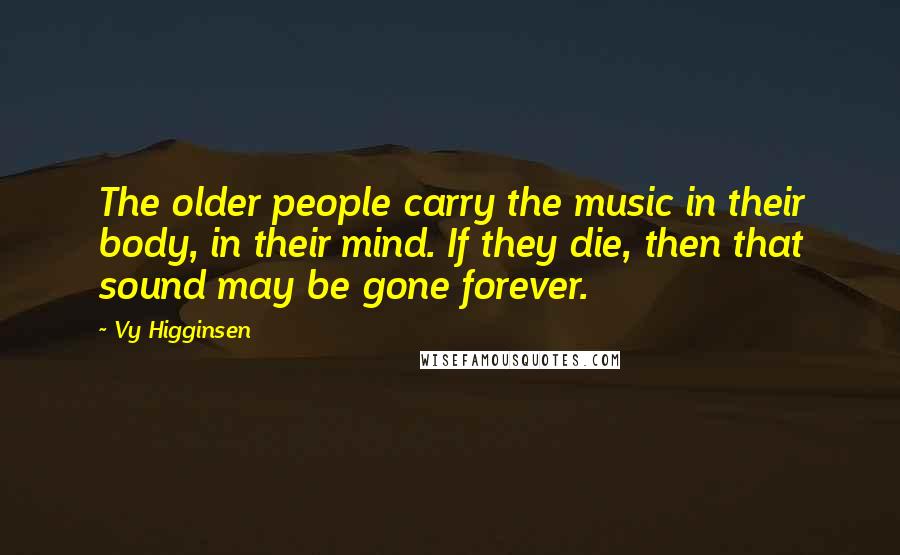 Vy Higginsen Quotes: The older people carry the music in their body, in their mind. If they die, then that sound may be gone forever.