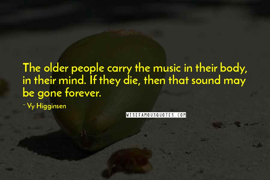 Vy Higginsen Quotes: The older people carry the music in their body, in their mind. If they die, then that sound may be gone forever.