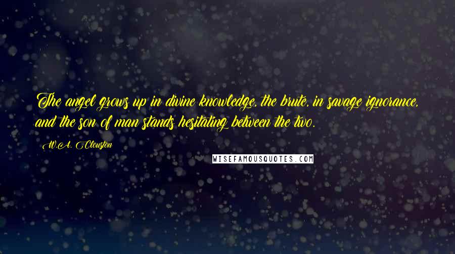 W.A. Clouston Quotes: The angel grows up in divine knowledge, the brute, in savage ignorance, and the son of man stands hesitating between the two.