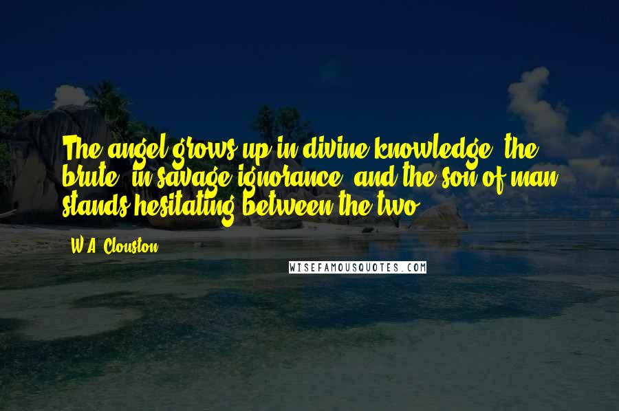 W.A. Clouston Quotes: The angel grows up in divine knowledge, the brute, in savage ignorance, and the son of man stands hesitating between the two.