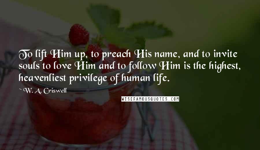 W. A. Criswell Quotes: To lift Him up, to preach His name, and to invite souls to love Him and to follow Him is the highest, heavenliest privilege of human life.