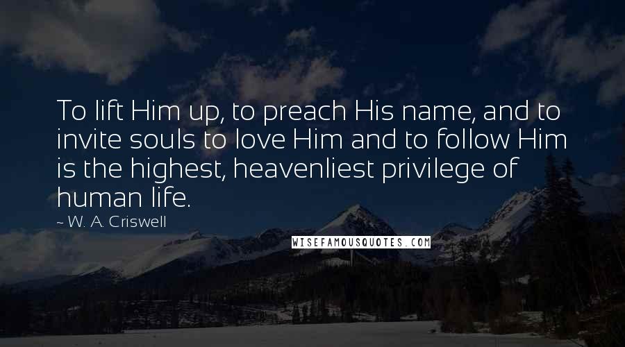 W. A. Criswell Quotes: To lift Him up, to preach His name, and to invite souls to love Him and to follow Him is the highest, heavenliest privilege of human life.