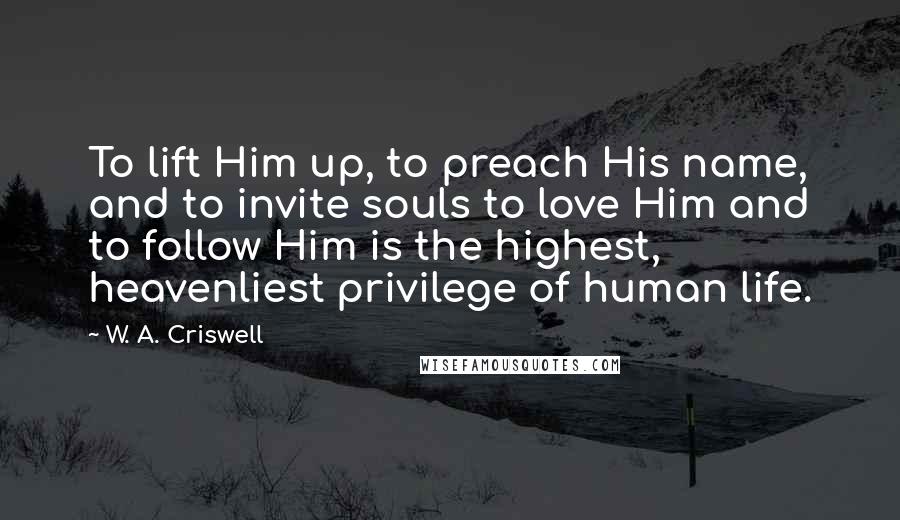 W. A. Criswell Quotes: To lift Him up, to preach His name, and to invite souls to love Him and to follow Him is the highest, heavenliest privilege of human life.