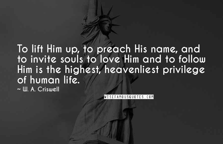 W. A. Criswell Quotes: To lift Him up, to preach His name, and to invite souls to love Him and to follow Him is the highest, heavenliest privilege of human life.