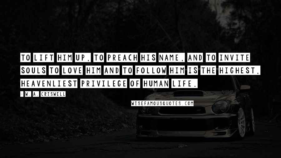 W. A. Criswell Quotes: To lift Him up, to preach His name, and to invite souls to love Him and to follow Him is the highest, heavenliest privilege of human life.