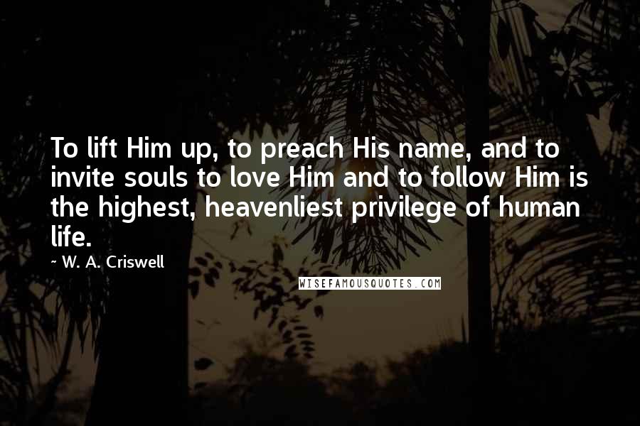 W. A. Criswell Quotes: To lift Him up, to preach His name, and to invite souls to love Him and to follow Him is the highest, heavenliest privilege of human life.