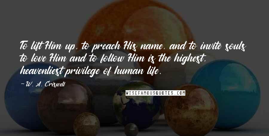 W. A. Criswell Quotes: To lift Him up, to preach His name, and to invite souls to love Him and to follow Him is the highest, heavenliest privilege of human life.