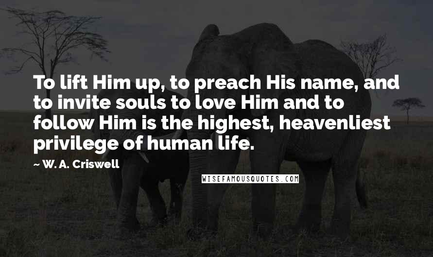 W. A. Criswell Quotes: To lift Him up, to preach His name, and to invite souls to love Him and to follow Him is the highest, heavenliest privilege of human life.