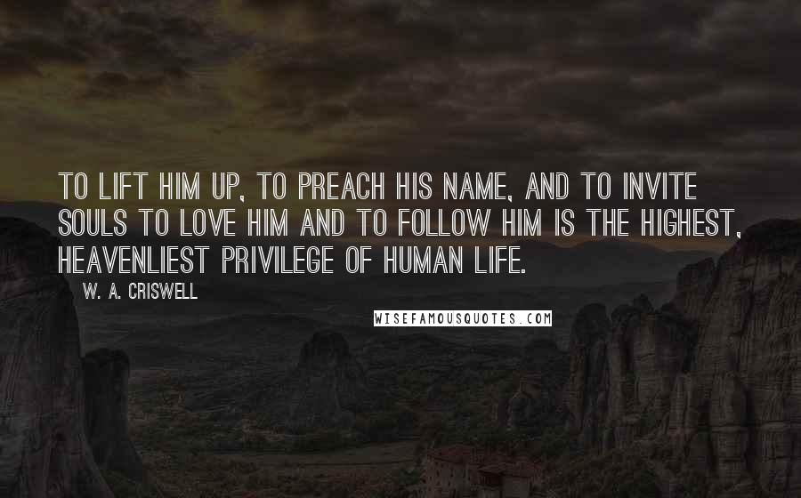 W. A. Criswell Quotes: To lift Him up, to preach His name, and to invite souls to love Him and to follow Him is the highest, heavenliest privilege of human life.