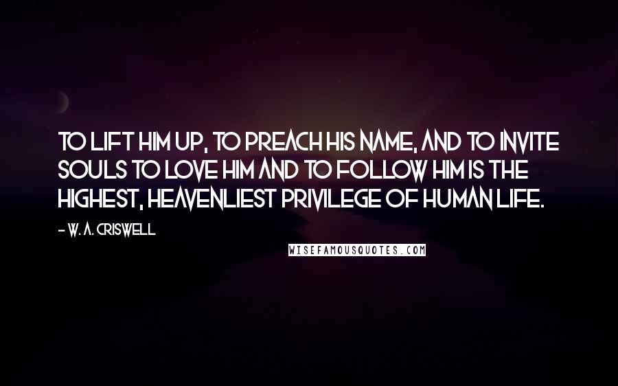 W. A. Criswell Quotes: To lift Him up, to preach His name, and to invite souls to love Him and to follow Him is the highest, heavenliest privilege of human life.
