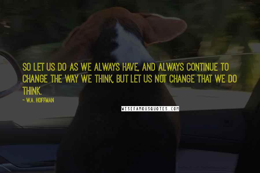 W.A. Hoffman Quotes: So let us do as we always have, and always continue to change the way we think, but let us not change that we do think.