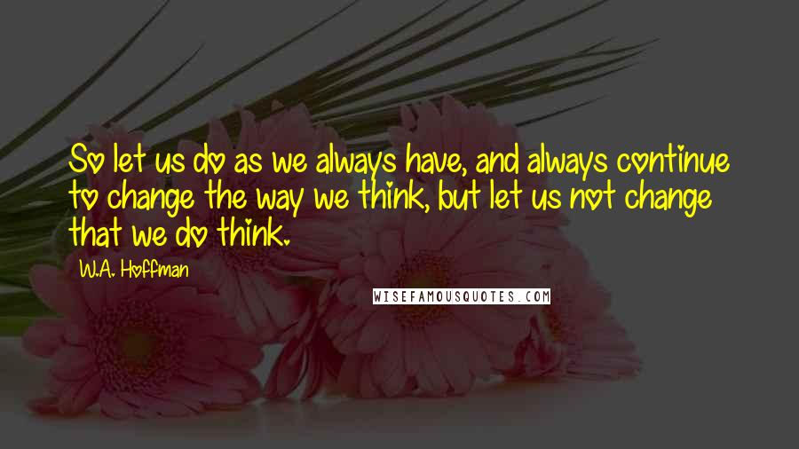 W.A. Hoffman Quotes: So let us do as we always have, and always continue to change the way we think, but let us not change that we do think.