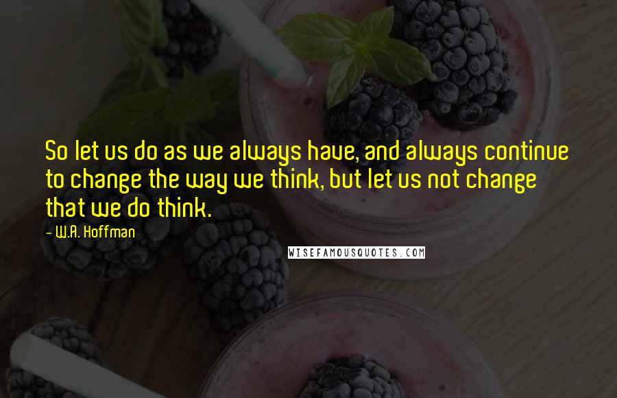 W.A. Hoffman Quotes: So let us do as we always have, and always continue to change the way we think, but let us not change that we do think.