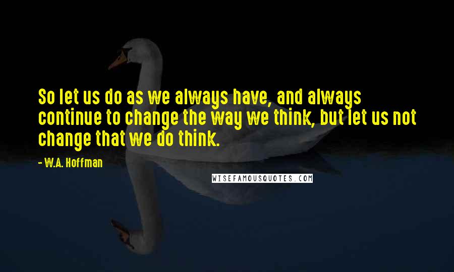 W.A. Hoffman Quotes: So let us do as we always have, and always continue to change the way we think, but let us not change that we do think.