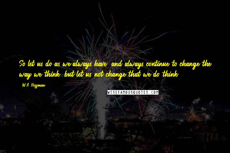 W.A. Hoffman Quotes: So let us do as we always have, and always continue to change the way we think, but let us not change that we do think.
