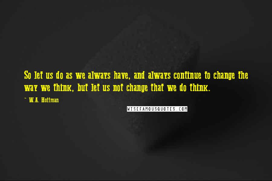 W.A. Hoffman Quotes: So let us do as we always have, and always continue to change the way we think, but let us not change that we do think.