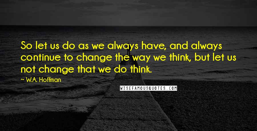 W.A. Hoffman Quotes: So let us do as we always have, and always continue to change the way we think, but let us not change that we do think.