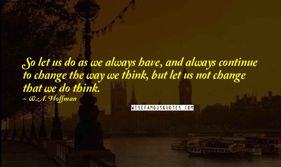 W.A. Hoffman Quotes: So let us do as we always have, and always continue to change the way we think, but let us not change that we do think.