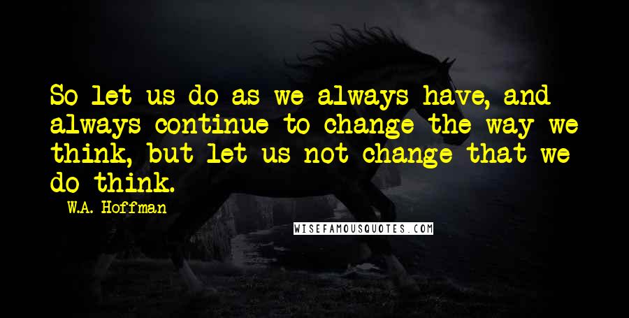 W.A. Hoffman Quotes: So let us do as we always have, and always continue to change the way we think, but let us not change that we do think.