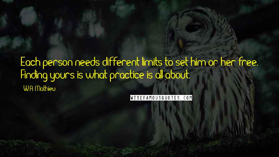 W.A. Mathieu Quotes: Each person needs different limits to set him or her free. Finding yours is what practice is all about.