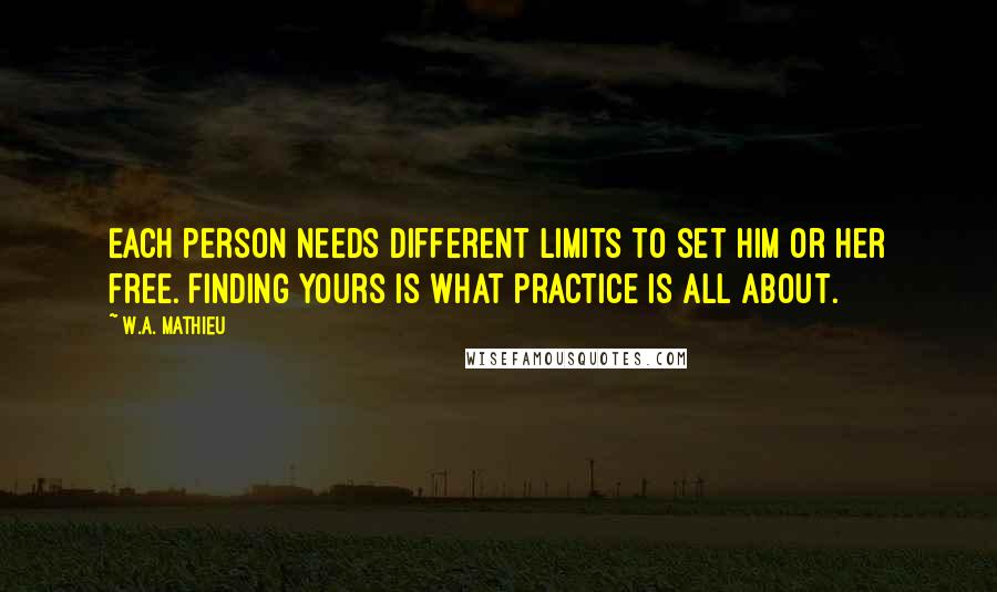 W.A. Mathieu Quotes: Each person needs different limits to set him or her free. Finding yours is what practice is all about.