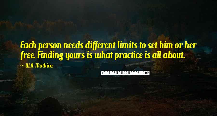 W.A. Mathieu Quotes: Each person needs different limits to set him or her free. Finding yours is what practice is all about.