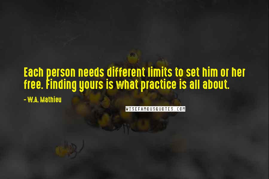 W.A. Mathieu Quotes: Each person needs different limits to set him or her free. Finding yours is what practice is all about.