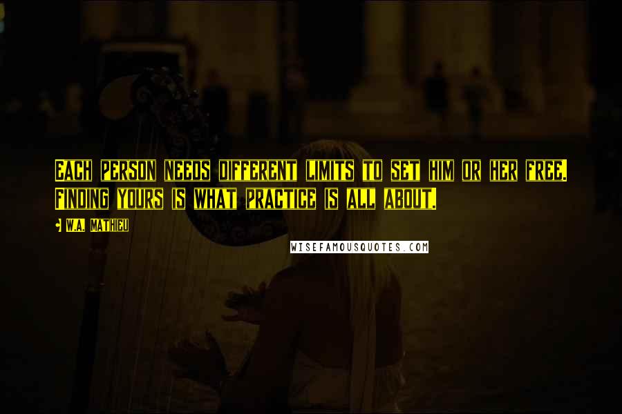 W.A. Mathieu Quotes: Each person needs different limits to set him or her free. Finding yours is what practice is all about.