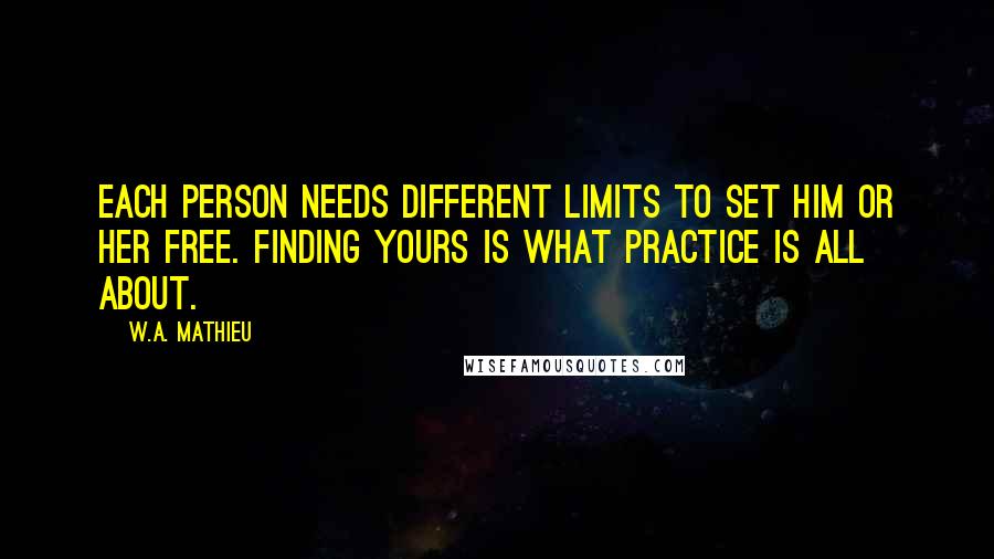W.A. Mathieu Quotes: Each person needs different limits to set him or her free. Finding yours is what practice is all about.