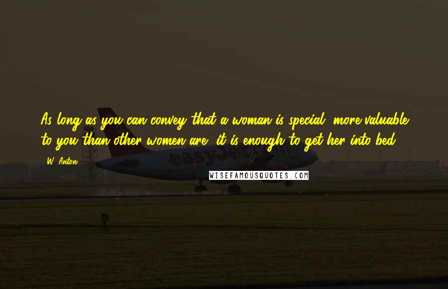 W. Anton Quotes: As long as you can convey that a woman is special, more valuable to you than other women are, it is enough to get her into bed.