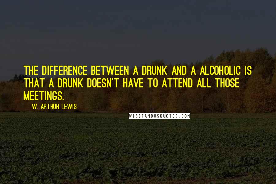 W. Arthur Lewis Quotes: The difference between a drunk and a alcoholic is that a drunk doesn't have to attend all those meetings.