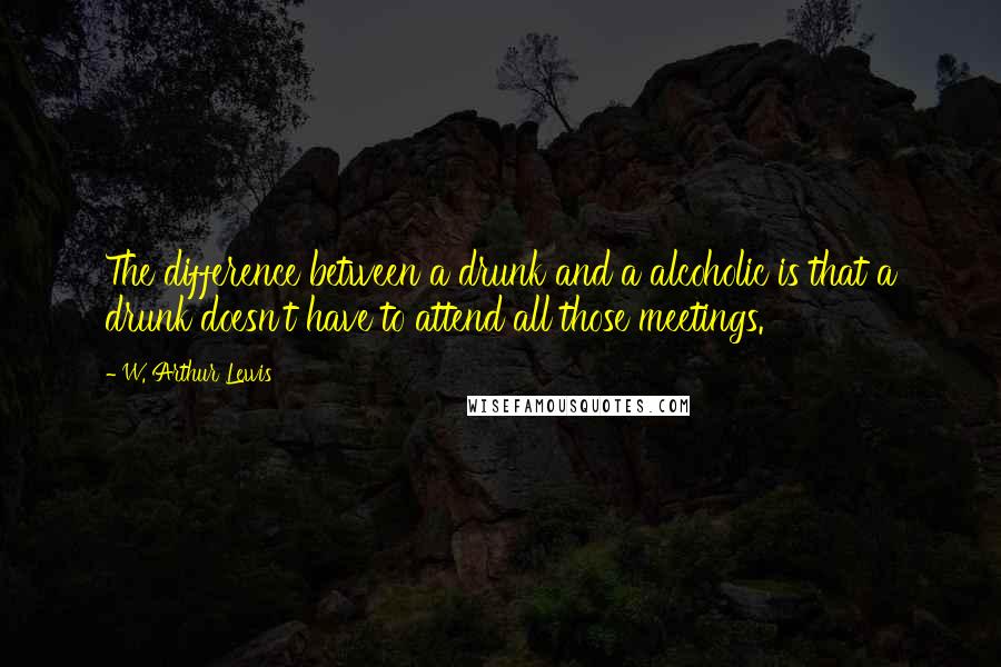 W. Arthur Lewis Quotes: The difference between a drunk and a alcoholic is that a drunk doesn't have to attend all those meetings.