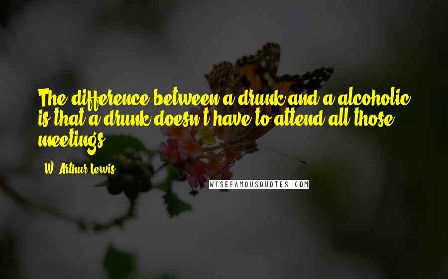 W. Arthur Lewis Quotes: The difference between a drunk and a alcoholic is that a drunk doesn't have to attend all those meetings.