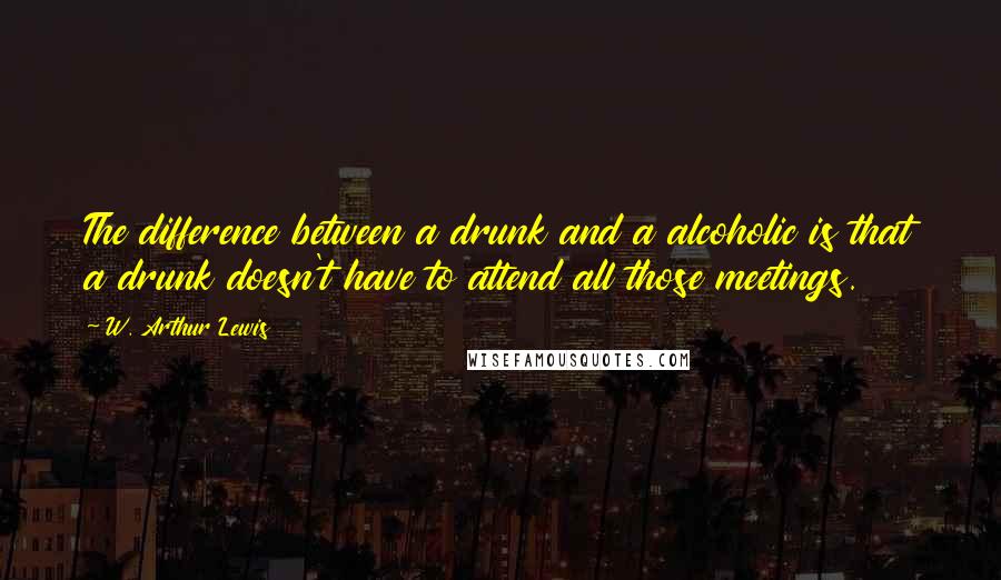 W. Arthur Lewis Quotes: The difference between a drunk and a alcoholic is that a drunk doesn't have to attend all those meetings.