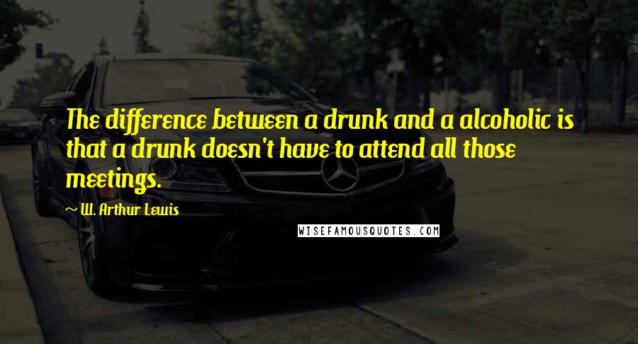 W. Arthur Lewis Quotes: The difference between a drunk and a alcoholic is that a drunk doesn't have to attend all those meetings.