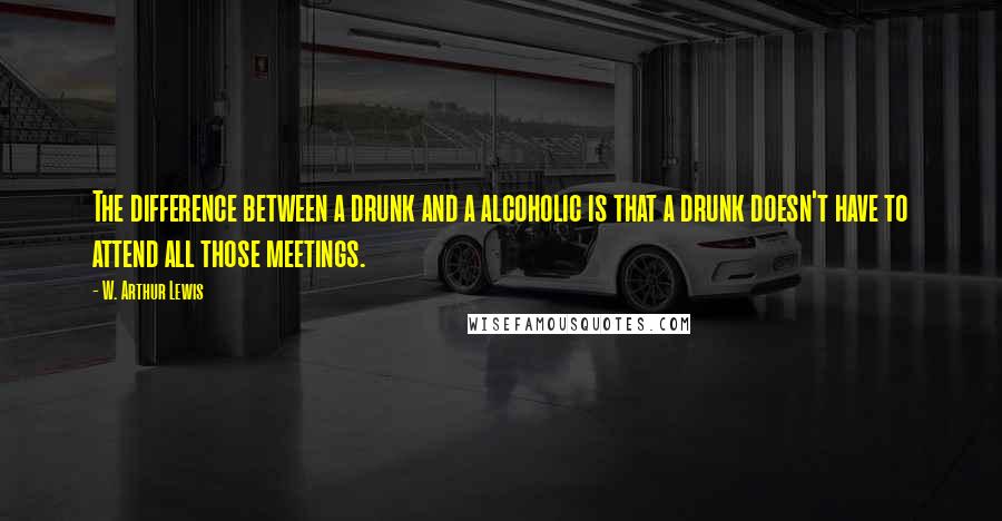 W. Arthur Lewis Quotes: The difference between a drunk and a alcoholic is that a drunk doesn't have to attend all those meetings.