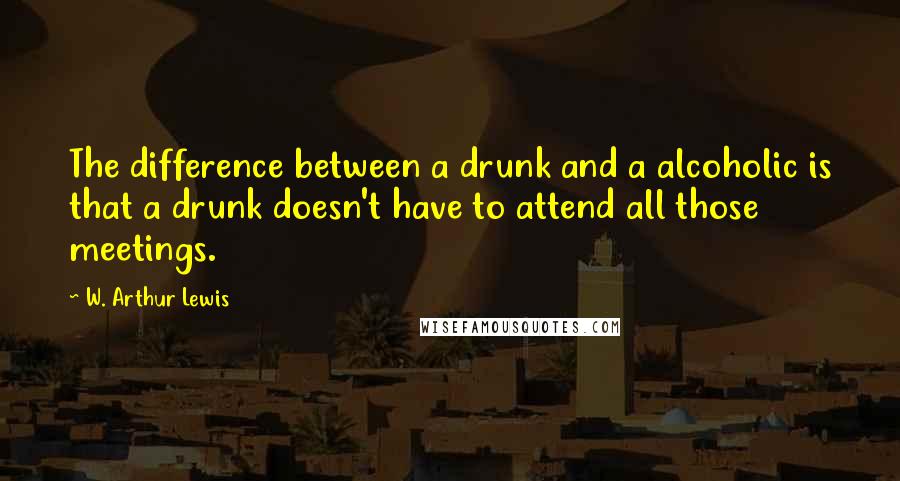 W. Arthur Lewis Quotes: The difference between a drunk and a alcoholic is that a drunk doesn't have to attend all those meetings.