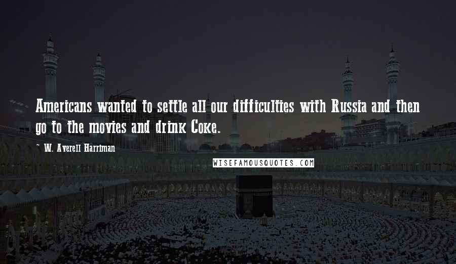 W. Averell Harriman Quotes: Americans wanted to settle all our difficulties with Russia and then go to the movies and drink Coke.