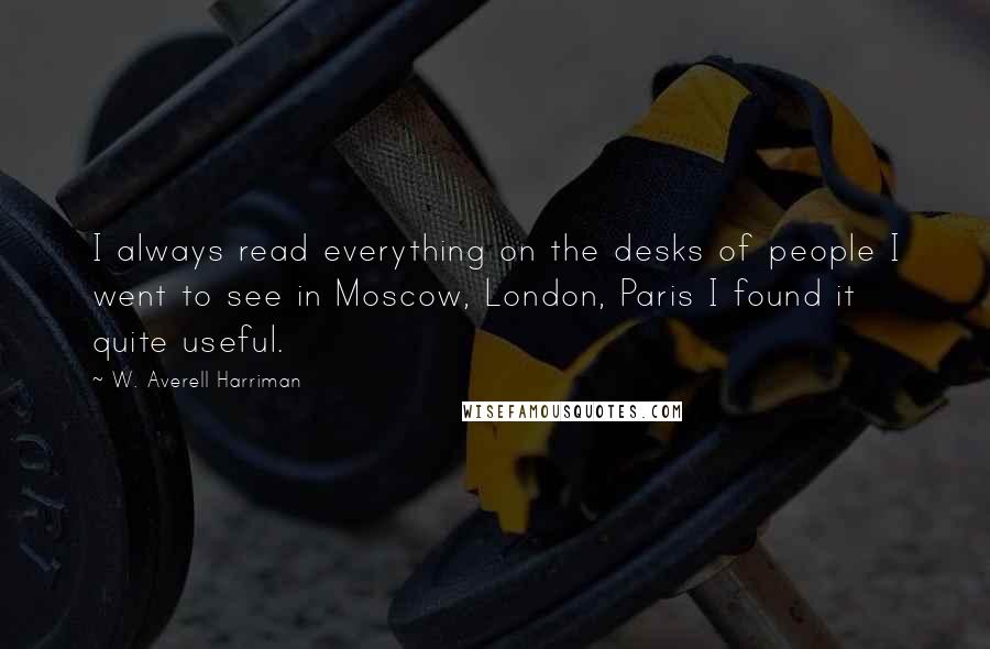 W. Averell Harriman Quotes: I always read everything on the desks of people I went to see in Moscow, London, Paris I found it quite useful.