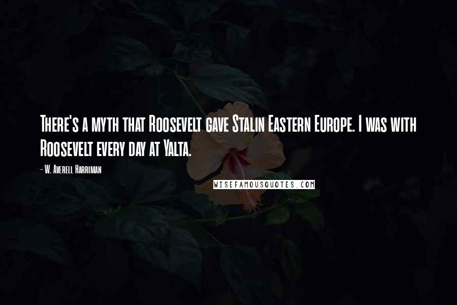 W. Averell Harriman Quotes: There's a myth that Roosevelt gave Stalin Eastern Europe. I was with Roosevelt every day at Yalta.