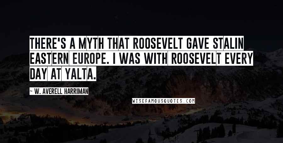 W. Averell Harriman Quotes: There's a myth that Roosevelt gave Stalin Eastern Europe. I was with Roosevelt every day at Yalta.