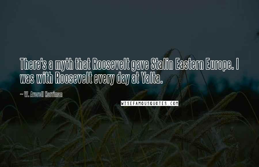 W. Averell Harriman Quotes: There's a myth that Roosevelt gave Stalin Eastern Europe. I was with Roosevelt every day at Yalta.