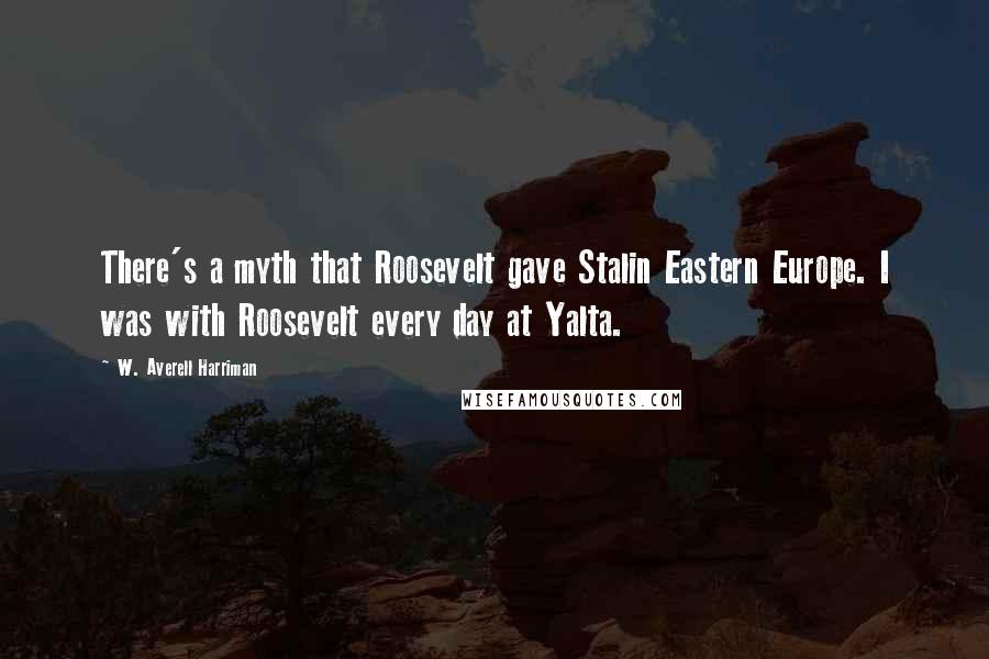 W. Averell Harriman Quotes: There's a myth that Roosevelt gave Stalin Eastern Europe. I was with Roosevelt every day at Yalta.