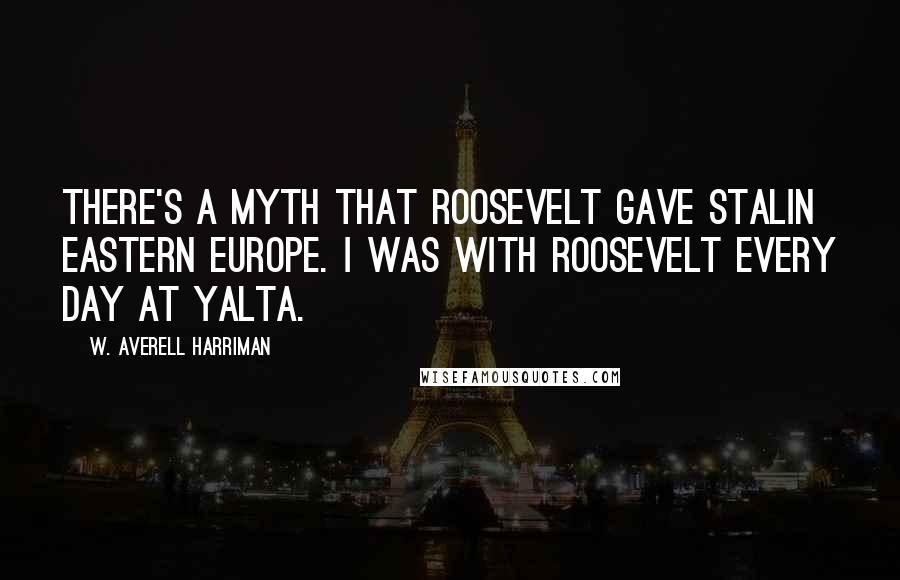 W. Averell Harriman Quotes: There's a myth that Roosevelt gave Stalin Eastern Europe. I was with Roosevelt every day at Yalta.