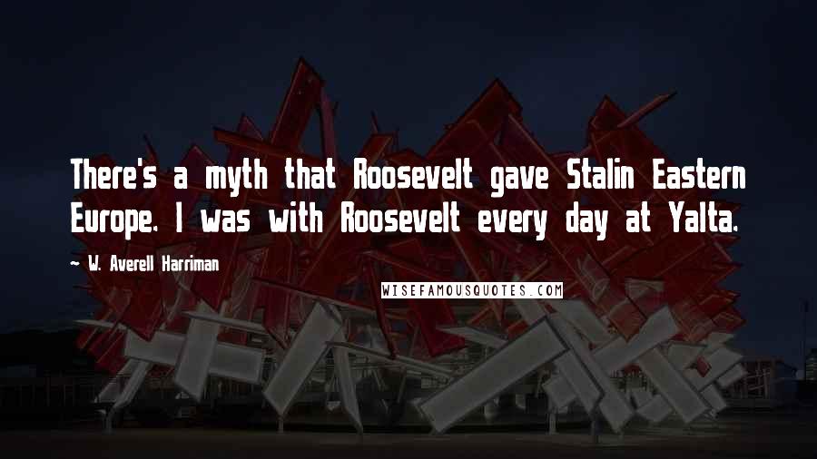 W. Averell Harriman Quotes: There's a myth that Roosevelt gave Stalin Eastern Europe. I was with Roosevelt every day at Yalta.