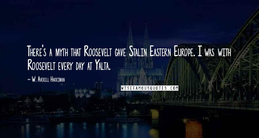 W. Averell Harriman Quotes: There's a myth that Roosevelt gave Stalin Eastern Europe. I was with Roosevelt every day at Yalta.