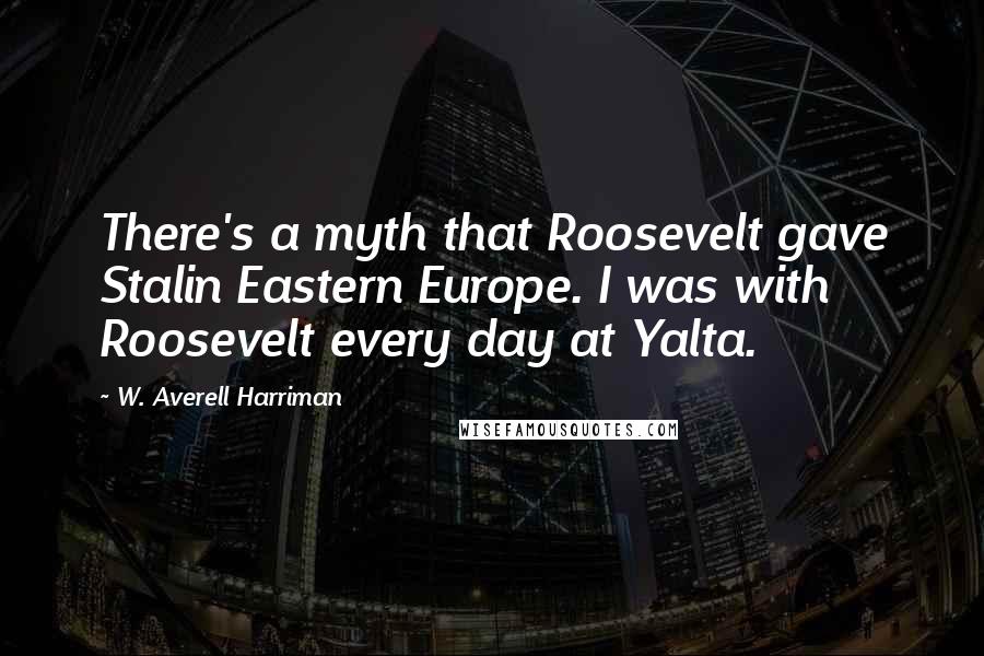 W. Averell Harriman Quotes: There's a myth that Roosevelt gave Stalin Eastern Europe. I was with Roosevelt every day at Yalta.